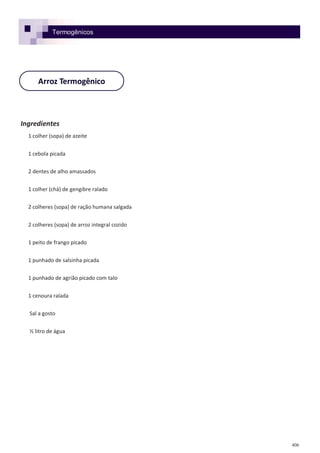 406
Arroz Termogênico
Ingredientes
1 colher (sopa) de azeite
1 cebola picada
2 dentes de alho amassados
1 colher (chá) de gengibre ralado
2 colheres (sopa) de ração humana salgada
2 colheres (sopa) de arroz integral cozido
1 peito de frango picado
1 punhado de salsinha picada
1 punhado de agrião picado com talo
1 cenoura ralada
Sal a gosto
½ litro de água
Termogênicos
 