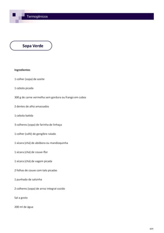 409
Sopa Verde
Ingredientes
1 colher (sopa) de azeite
1 cebola picada
300 g de carne vermelha sem gordura ou frango em cubos
2 dentes de alho amassados
1 cebola batida
3 colheres (sopa) de farinha de linhaça
1 colher (café) de gengibre ralado
1 xícara (chá) de abóbora ou mandioquinha
1 xícara (chá) de couve-flor
1 xícara (chá) de vagem picada
2 folhas de couve com talo picadas
1 punhado de salsinha
2 colheres (sopa) de arroz integral cozido
Sal a gosto
200 ml de água
Termogênicos
 