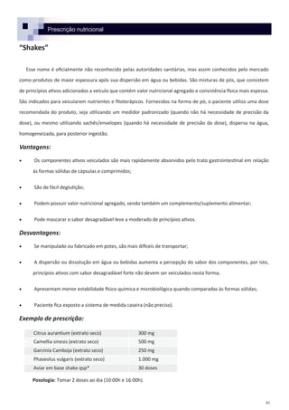 41
Prescrição nutricional
“Shakes”
Esse nome é oficialmente não reconhecido pelas autoridades sanitárias, mas assim conhecidos pelo mercado
como produtos de maior espessura após sua dispersão em água ou bebidas. São misturas de pós, que consistem
de princípios ativos adicionados a veículo que contém valor nutricional agregado e consistência física mais espessa.
São indicados para veicularem nutrientes e fitoterápicos. Fornecidos na forma de pó, o paciente utiliza uma dose
recomendada do produto, seja utilizando um medidor padronizado (quando não há necessidade de precisão da
dose), ou mesmo utilizando sachês/envelopes (quando há necessidade de precisão da dose), dispersa na água,
homogeneizada, para posterior ingestão.
Vantagens:
 Os componentes ativos veiculados são mais rapidamente absorvidos pelo trato gastrointestinal em relação
às formas sólidas de cápsulas e comprimidos;
 São de fácil deglutição;
 Podem possuir valor nutricional agregado, sendo também um complemento/suplemento alimentar;
 Pode mascarar o sabor desagradável leve a moderado de princípios ativos.
Desvantagens:
 Se manipulado ou fabricado em potes, são mais difíceis de transportar;
 A dispersão ou dissolução em água ou bebidas aumenta a percepção do sabor dos componentes, por isto,
princípios ativos com sabor desagradável forte não devem ser veiculados nesta forma;
 Apresentam menor estabilidade físico-química e microbiológica quando comparadas às formas sólidas;
 Paciente fica exposto a sistema de medida caseira (não preciso).
Exemplo de prescrição:
Posologia: Tomar 2 doses ao dia (10:00h e 16:00h).
Citrus aurantium (extrato seco) 300 mg
Camellia sinesis (extrato seco) 500 mg
Garcinia Camboja (extrato seco) 250 mg
Phaseolus vulgaris (extrato seco) 1.000 mg
Aviar em base shake qsp* 30 doses
 