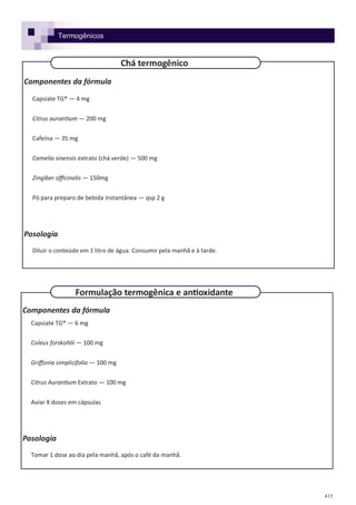 415
Componentes da fórmula
Capsiate TG® — 4 mg
Citrus aurantium — 200 mg
Cafeína — 35 mg
Camelia sinensis extrato (chá verde) — 500 mg
Zingiber officinalis — 150mg
Pó para preparo de bebida instantânea — qsp 2 g
Posologia
Diluir o conteúdo em 1 litro de água. Consumir pela manhã e à tarde.
Componentes da fórmula
Capsiate TG® — 6 mg
Coleus forskohlii — 100 mg
Griffonia simplicifolia — 100 mg
Citrus Aurantium Extrato — 100 mg
Aviar X doses em cápsulas
Posologia
Tomar 1 dose ao dia pela manhã, após o café da manhã.
Chá termogênico
Formulação termogênica e antioxidante
Termogênicos
 