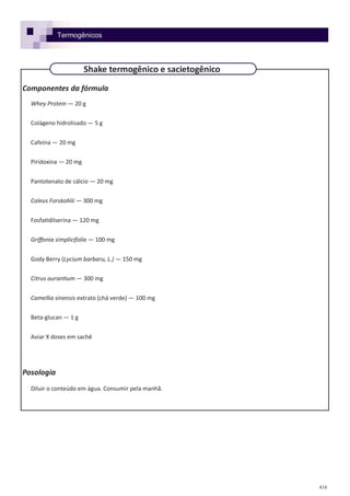 416
Componentes da fórmula
Whey Protein — 20 g
Colágeno hidrolisado — 5 g
Cafeína — 20 mg
Piridoxina — 20 mg
Pantotenato de cálcio — 20 mg
Coleus Forskohlii — 300 mg
Fosfatidilserina — 120 mg
Griffonia simplicifolia — 100 mg
Gody Berry (Lycium barbaru, L.) — 150 mg
Citrus aurantium — 300 mg
Camellia sinensis extrato (chá verde) — 100 mg
Beta-glucan — 1 g
Aviar X doses em sachê
Posologia
Diluir o conteúdo em água. Consumir pela manhã.
Shake termogênico e sacietogênico
Termogênicos
 