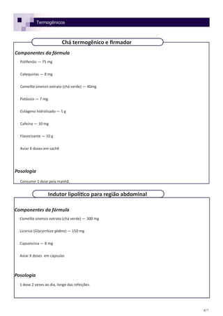 417
Componentes da fórmula
Camellia sinensis extrato (chá verde) — 300 mg
Licorice (Glycyrrhiza glabra) — 150 mg
Capsaiscina — 8 mg
Aviar X doses em cápsulas
Posologia
1 dose 2 vezes ao dia, longe das refeições.
Componentes da fórmula
Polifenóis — 75 mg
Catequinas — 8 mg
Camellia sinensis extrato (chá verde) — 40mg
Potássio — 7 mg
Colágeno hidrolisado — 5 g
Cafeína — 10 mg
Flavorizante — 10 g
Aviar X doses em sachê
Posologia
Consumir 1 dose pela manhã.
Chá termogênico e firmador
Indutor lipolítico para região abdominal
Termogênicos
 