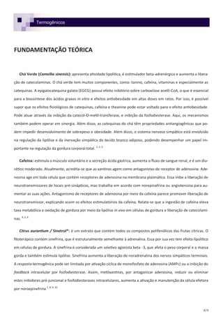 419
FUNDAMENTAÇÃO TEÓRICA
Chá Verde (Camellia sinensis): apresenta atividade lipolítica, é estimulador beta-adrenérgico e aumenta a libera-
ção de catecolaminas. O chá verde tem muitos componentes, como: tanino, cafeína, vitaminas e especialmente as
catequinas. A epigalocatequina galato (EGCG) possui efeito inibitório sobre carboxilase acetil-CoA, o que é essencial
para a biossíntese dos ácidos graxos in vitro e efeitos antiobesidade em altas doses em ratos. Por isso, é possível
supor que os efeitos fisiológicos de catequinas, cafeína e theanine pode estar voltado para o efeito antiobesidade.
Pode atuar através da inibição da catecol-O-metil-transferase, e inibição da fosfodiesterase. Aqui, os mecanismos
também podem operar em sinergia. Além disso, as catequinas do chá têm propriedades antiangiogênicas que po-
dem impedir desenvolvimento de sobrepeso e obesidade. Além disso, o sistema nervoso simpático está envolvido
na regulação da lipólise e da inervação simpática do tecido branco adiposo, podendo desempenhar um papel im-
portante na regulação da gordura corporal total. 1, 2, 3
Cafeína: estimula o músculo voluntário e a secreção ácida gástrica, aumenta o fluxo de sangue renal, e é um diu-
rético moderado. Atualmente, acredita-se que as xantinas agem como antagonistas de receptor de adenosina. Ade-
nosina age em toda célula que contém receptores de adenosina na membrana plasmática. Essa inibe a liberação de
neurotransmissores de locais pré-sinápticos, mas trabalha em acordo com norepinafrina ou angiotensina para au-
mentar as suas ações. Antagonismo de receptores de adenosina por meio da cafeína parece promover liberação de
neurotransmissor, explicando assim os efeitos estimulatórios da cafeína. Relata-se que a ingestão de cafeína eleva
taxa metabólica e oxidação de gordura por meio da lipólise in vivo em células de gordura e liberação de catecolami-
nas. 4, 5, 6
Citrus aurantium / Sinetrol®: é um extrato que contém todos os compostos polifenólicos das frutas cítricas. O
fitoterápico contém sinefrina, que é estruturalmente semelhante à adrenalina. Essa por sua vez tem efeito lipolítico
em células de gordura. A sinefrina é considerada um seletivo agonista beta -3, que afeta o peso corporal e a massa
gorda e também estimula lipólise. Sinefrina aumenta a liberação de noradrenalina dos nervos simpáticos terminais.
A resposta termogênica pode ser limitada por ativação cíclica de monofosfato de adenosina (AMPc) ou a inibição do
feedback intracelular por fosfodiesterase. Assim, metilxantinas, por antagonizar adenosina, reduzir ou eliminar
estes inibidores pré-juncional e fosfodiesterases intracelulares, aumenta a ativação e manutenção da célula efetora
por noroepinefrina 7, 8, 9, 10
Termogênicos
 