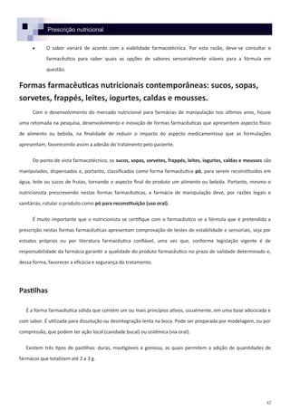 42
Prescrição nutricional
 O sabor variará de acordo com a viabilidade farmacotécnica. Por esta razão, deve-se consultar o
farmacêutico para saber quais as opções de sabores sensorialmente viáveis para a fórmula em
questão.
Formas farmacêuticas nutricionais contemporâneas: sucos, sopas,
sorvetes, frappés, leites, iogurtes, caldas e mousses.
Com o desenvolvimento do mercado nutricional para farmácias de manipulação nos últimos anos, houve
uma retomada na pesquisa, desenvolvimento e inovação de formas farmacêuticas que apresentem aspecto físico
de alimento ou bebida, na finalidade de reduzir o impacto do aspecto medicamentoso que as formulações
apresentam, favorecendo assim a adesão do tratamento pelo paciente.
Do ponto de vista farmacotécnico, os sucos, sopas, sorvetes, frappés, leites, iogurtes, caldas e mousses são
manipulados, dispensados e, portanto, classificados como forma farmacêutica pó, para serem reconstituídos em
água, leite ou sucos de frutas, tornando o aspecto final do produto um alimento ou bebida. Portanto, mesmo o
nutricionista prescrevendo nestas formas farmacêuticas, a farmácia de manipulação deve, por razões legais e
sanitárias, rotular o produto como pó para reconstituição (uso oral).
É muito importante que o nutricionista se certifique com o farmacêutico se a fórmula que é pretendida a
prescrição nestas formas farmacêuticas apresentam comprovação de testes de estabilidade e sensoriais, seja por
estudos próprios ou por literatura farmacêutica confiável, uma vez que, conforme legislação vigente é de
responsabilidade da farmácia garantir a qualidade do produto farmacêutico no prazo de validade determinado e,
dessa forma, favorecer a eficácia e segurança do tratamento.
Pastilhas
É a forma farmacêutica sólida que contém um ou mais princípios ativos, usualmente, em uma base adocicada e
com sabor. É utilizada para dissolução ou desintegração lenta na boca. Pode ser preparada por modelagem, ou por
compressão, que podem ter ação local (cavidade bucal) ou sistêmica (via oral).
Existem três tipos de pastilhas: duras, mastigáveis e gomosa, as quais permitem a adição de quantidades de
fármacos que totalizem até 2 a 3 g.
 