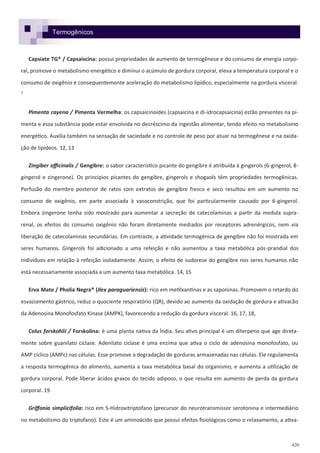 420
Capsiate TG® / Capsaiscina: possui propriedades de aumento de termogênese e do consumo de energia corpo-
ral, promove o metabolismo energético e diminui o acúmulo de gordura corporal, eleva a temperatura corporal e o
consumo de oxigênio e consequentemente aceleração do metabolismo lipídico, especialmente na gordura visceral.
1
Pimenta cayena / Pimenta Vermelha: os capsaicinoides (capsaicina e di-idrocapsaicina) estão presentes na pi-
menta e essa substância pode estar envolvida no decréscimo da ingestão alimentar, tendo efeito no metabolismo
energético. Auxilia também na sensação de saciedade e no controle de peso por atuar na termogênese e na oxida-
ção de lipídeos. 12, 13
Zingiber officinalis / Gengibre: o sabor característico picante do gengibre é atribuída à gingerols (6-gingerol, 8-
gingerol e zingerone). Os princípios picantes do gengibre, gingerols e shogaols têm propriedades termogênicas.
Perfusão do membro posterior de ratos com extratos de gengibre fresco e seco resultou em um aumento no
consumo de oxigênio, em parte associada à vasoconstrição, que foi particularmente causado por 6-gingerol.
Embora zingerone tenha sido mostrado para aumentar a secreção de catecolaminas a partir da medula supra-
renal, os efeitos do consumo oxigênio não foram diretamente mediados por receptores adrenérgicos, nem via
liberação de catecolaminas secundárias. Em contraste, a atividade termogênica de gengibre não foi mostrada em
seres humanos. Gingerols foi adicionado a uma refeição e não aumentou a taxa metabólica pós-prandial dos
indivíduos em relação à refeição isoladamente. Assim, o efeito de sudorese do gengibre nos seres humanos não
está necessariamente associada a um aumento taxa metabólica. 14, 15
Erva Mate / Pholia Negra® (Ilex paraguariensis): rico em metilxantinas e as saponinas. Promovem o retardo do
esvaziamento gástrico, reduz o quociente respiratório (QR), devido ao aumento da oxidação de gordura e ativacão
da Adenosina Monofosfato Kinase (AMPK), favorecendo a redução da gordura visceral. 16, 17, 18,
Colus forskohlii / Forskolina: é uma planta nativa da Índia. Seu ativo principal é um diterpeno que age direta-
mente sobre guanilato ciclase. Adenilato ciclase é uma enzima que ativa o ciclo de adenosina monofosfato, ou
AMP cíclico (AMPc) nas células. Esse promove a degradação de gorduras armazenadas nas células. Ele regulamenta
a resposta termogênica do alimento, aumenta a taxa metabólica basal do organismo, e aumenta a utilização de
gordura corporal. Pode liberar ácidos graxos do tecido adiposo, o que resulta em aumento de perda da gordura
corporal. 19
Griffonia simplicifolia: rico em 5-Hidroxitriptofano (precursor do neurotransmissor serotonina e intermediário
no metabolismo do triptofano). Este é um aminoácido que possui efeitos fisiológicos como o relaxamento, a ativa-
Termogênicos
 