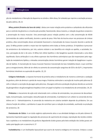 421
ção do metabolismo e liberação da dopamina no cérebro. Além disso, foi relatado que reprime a excitação provoca-
da pela cafeína. 20, 21
Whey protein (Proteína do Soro do Leite): dietas com maior relação entre proteína e carboidrato são eficientes
para o controle da glicemia e a insulina pós-prandial, favorecendo, dessa maneira, a redução da gordura corporal e
a preservação da massa muscular. Esta preservação possui relação positiva com a alta concentração de BCAA
(aminoácidos de cadeia ramificada), durante a perda de peso. Pelo fato da leucina atuar nos processos de síntese
protéica, altas concentrações desse aminoácido favorecem a manutenção da massa muscular durante a perda de
peso. O Whey protein contém o maior teor de triptofano entre todas as fontes protéicas. O triptofano é precursor
da serotonina e da melatonina, por isto, autores relatam o seu benefício em relação ao apetite, a saciedade, hu-
mor, percepção da dor e do sono. O Whey tem efeito lipolítico e não lipogênico quando relacionado a uma dieta
equilibrada. Outra atribuição é o seu efeito supressor dos hormônios calcitrópicos que são responsáveis pela regu-
lação do metabolismo lipídico, e elevadas concentrações destes hormônios geram indução de lipogênese e supres-
são de lipólise. A manutenção da massa muscular favorece manutenção da taxa metabólica basal, o que contribui
para o emagrecimento. Além de ter efeito no aumento da concentração sanguínea de CCK e do GLP-1, importantes
hormônios intestinais na supressão do apetite. 22, 23
Colágeno hidrolisado: a resposta hormonal da proteína ativa o metabolismo de maneira a estimular a oxidação
da gordura, além de diminuir a perda de massa magra. Proteínas estimulam a secreção de insulina pelo pâncreas β-
cells e induzem a secreção de glucagon pelo pâncreas. Glucagon estimula a produção de glicose devido ao aumento
da glicogenólise e da gliconeogênese hepática e tem um papel na lipólise e no metabolismo de aminoácidos. 24, 25
Piridoxina: o mecanismo de ação está relacionado com a síntese de aminoácidos, nos processos de descarboxi-
lação, transaminação, racemização e dessulfuração de aminoácidos. A piridoxina é um cofator na conversão do trip-
tofano em 5 – hidroxitriptamina. A conversão da metionina em cisteína também depende da piridoxina. Em sua
clássica função de cofator, a piridoxina é capaz de contribuir para a redução da ansiedade, auxiliando na produção
de serotonina. 26
Pantotenato de Cálcio: é um ácido orgânico opticamente ativo e sua atividade biológica se dá pelo isômero D.
Apresenta importante papel na regulação dos processos de suprimento de energia, reprodução dos tecidos endote-
liais e epiteliais e no metabolismo de gorduras degradando ácidos graxos pela beta-oxidação dos ácidos graxos ati-
vados pela ligação com a coenzima A. 27
Fosfatidilserina: é um fosfolipídio lipossolúvel que ocorre de maneira endógena em humanos. Embora o corpo
Termogênicos
 