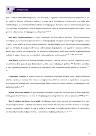 422
Termogênicos
possa sintetizar a fosfatidilserina por uma série de reações, o organismo obtém a maioria da fosfatidilserina de fon-
tes dietéticas. Algumas evidências preliminares mostram que a fosfatidilserina poderia reduzir o cortisol e adre-
nocorticotropina após treinamento de resistência. Muitas pesquisas clínicas laboratoriais preliminares sugerem que
300 mg/dia de fosfatidilserina também poderiam melhorar o humor e sentimentos subjetivos de estresse. Pode
prevenir a deterioração fisiológica gerada pelo cortisol. 28, 29, 30
Gody Berry (Lycium barbarum L.): alguns constituintes dos frutos Lycium barbarum L foram quimicamente
investigados, especialmente os polissacarídeos do fitoterápico(LBP). Cinco polissacarídeos (glicoconjugados) (LbGp1
-LbGp5) foram isolados e estruturalmente elucidados e são identificados como ingredientes ativos responsáveis
pela sua atividade. Os estudos mostram que a administração de gody berry pode equilibrar o estresse oxidativo,
reduzir peso, além de ser utilizado como um agente anti-hiperglicêmico. Gody Berry também obteve significativa
redução da fadiga e do estresse, e regularidade melhora da função gastrointestinal 31, 32, 33, 34,35, 36, 37, 38, 39,40
Beta- Glucan: o consumo de fibras alimentares pode ajudar a controlar o apetite e reduzir a ingestão do consu-
mo alimentar. Beta-glucan é capaz de controlar o apetite, sendo mediada pela grelina e PYY (hormônio peptídico).
A fibra b-glucano pode reduzir as concentrações de colesterol total e aumenta concentração de HDL-colesterol. 42,
43
Catequinas / Polifenóis: a suplementação com catequinas potencializa a perda de gordura abdominal quando
atrelada à prática de exercício físico voltado ao emagrecimento. Além de auxiliarem na regulação de peso, as cate-
quinas presentes no chá podem aumentar e prolongar o efeito estimulante da noradrenalina no metabolismo ener-
gético e de lipídeos. 44, 45
Licorice (Glycyrrhiza glabra): os flavonoides provenientes do alcaçuz têm efeitos na redução de gordura abdo-
minal, possivelmente mediada por meio da ativação da peroxisoma proliferador- ativado receptor-γ (PPAR-γ). 46, 47
Óleo de cártamo (Carthamus tinctorius L): ingestão desse óleo (rico em gorduras poli-insaturadas) eleva a ter-
mogênese por aumentar a atividade simpática do tecido marrom. Seu consumo aumenta a atividade da lipase lipo-
proteica resultando em elevação da taxa de oxidação de gordura e na redução dos níveis séricos de triglicerídeos,
além de reduzir a estimulação da insulina e aumentar a oxidação de gorduras livres. 48, 49, 50
 
