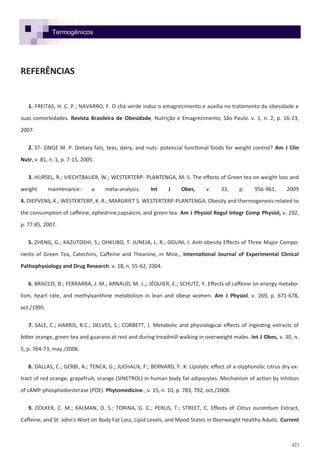 423
REFERÊNCIAS
1. FREITAS, H. C. P.; NAVARRO, F. O chá verde induz o emagrecimento e auxilia no tratamento da obesidade e
suas comorbidades. Revista Brasileira de Obesidade, Nutrição e Emagrecimento, São Paulo. v. 1, n. 2, p. 16-23,
2007.
2. ST- ONGE M. P. Dietary fats, teas, dairy, and nuts: potencial functional foods for weight control? Am J Clin
Nutr, v. 81, n. 1, p. 7-15, 2005.
3. HURSEL, R.; VIECHTBAUER, W.; WESTERTERP- PLANTENGA, M. S. The effects of Green tea on weight loss and
weight maintenance: a meta-analysis. Int J Obes, v. 33, p. 956-961, 2009
4. DIEPVENS, K.; WESTERTERP, K. R.; MARGRIET S. WESTERTERP-PLANTENGA. Obesity and thermogenesis related to
the consumption of caffeine, ephedrine,capsaicin, and green tea. Am J Physiol Regul Integr Comp Physiol, v. 292,
p. 77-85, 2007.
5. ZHENG, G.; KAZUTOSHI, S.; OHKUBO, T. JUNEJA, L. R.; OGUNI, I. Anti-obesity Effects of Three Major Compo-
nents of Green Tea, Catechins, Caffeine and Theanine, in Mice., International Journal of Experimental Clinical
Pathophysiology and Drug Research. v. 18, n. 55-62, 2004.
6. BRACCO, D.; FERRARRA, J. M.; ARNAUD, M. J.,; JÉQUIER, E.; SCHUTZ, Y. Effects of caffeine on energy metabo-
lism, heart rate, and methylxanthine metabolism in lean and obese women. Am J Physiol. v. 269, p. 671-678,
oct./1995.
7. SALE, C.; HARRIS, R.C.; DELVES, S.; CORBETT, J. Metabolic and physiological effects of ingesting extracts of
bitter orange, green tea and guarana at rest and during treadmill walking in overweight males. Int J Obes, v. 30, n.
5, p. 764-73, may./2006.
8. DALLAS, C.; GERBI, A.; TENCA, G.; JUCHAUX, F.; BERNARD, F. X. Lipolytic effect of a olyphonolic citrus dry ex-
tract of red orange, grapefruit, orange (SINETROL) in human body fat adipocytes. Mechanism of action by inhition
of cAMP-phosphodiesterase (PDE). Phytomedicine., v. 15, n. 10, p. 783, 792, oct./2008.
9. COLKER, C. M.; KALMAN, D. S.; TORINA, G. C.; PERLIS, T.; STREET, C. Effects of Citrus aurantium Extract,
Caffeine, and St. John's Wort on Body Fat Loss, Lipid Levels, and Mood States in Overweight Healthy Adults. Current
Termogênicos
 