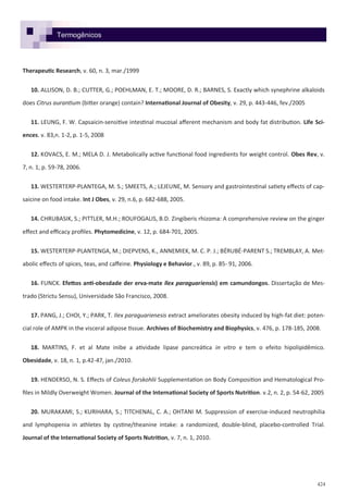 424
Therapeutic Research, v. 60, n. 3, mar./1999
10. ALLISON, D. B.; CUTTER, G.; POEHLMAN, E. T.; MOORE, D. R.; BARNES, S. Exactly which synephrine alkaloids
does Citrus aurantium (bitter orange) contain? International Journal of Obesity, v. 29, p. 443-446, fev./2005
11. LEUNG, F. W. Capsaicin-sensitive intestinal mucosal afferent mechanism and body fat distribution. Life Sci-
ences. v. 83,n. 1-2, p. 1-5, 2008
12. KOVACS, E. M.; MELA D. J. Metabolically active functional food ingredients for weight control. Obes Rev, v.
7, n. 1, p. 59-78, 2006.
13. WESTERTERP-PLANTEGA, M. S.; SMEETS, A.; LEJEUNE, M. Sensory and gastrointestinal satiety effects of cap-
saicine on food intake. Int J Obes, v. 29, n.6, p. 682-688, 2005.
14. CHRUBASIK, S.; PITTLER, M.H.; ROUFOGALIS, B.D. Zingiberis rhizoma: A comprehensive review on the ginger
effect and efficacy profiles. Phytomedicine, v. 12, p. 684-701, 2005.
15. WESTERTERP-PLANTENGA, M.; DIEPVENS, K., ANNEMIEK, M. C. P. J.; BÉRUBÉ-PARENT S.; TREMBLAY, A. Met-
abolic effects of spices, teas, and caffeine. Physiology e Behavior., v. 89, p. 85- 91, 2006.
16. FUNCK. Efettos anti-obesdade der erva-mate llex paraguariensis) em camundongos. Dissertação de Mes-
trado (Strictu Sensu), Universidade São Francisco, 2008.
17. PANG, J.; CHOI, Y.; PARK, T. Ilex paraguarienesis extract ameliorates obesity induced by high-fat diet: poten-
cial role of AMPK in the visceral adipose tissue. Archives of Biochemistry and Biophysics, v. 476, p. 178-185, 2008.
18. MARTINS, F. et al Mate inibe a atividade lipase pancreática in vitro e tem o efeito hipolipidêmico.
Obesidade, v. 18, n. 1, p.42-47, jan./2010.
19. HENDERSO, N. S. Effects of Coleus forskohlii Supplementation on Body Composition and Hematological Pro-
files in Mildly Overweight Women. Journal of the International Society of Sports Nutrition. v.2, n. 2, p. 54-62, 2005
20. MURAKAMI, S.; KURIHARA, S.; TITCHENAL, C. A.; OHTANI M. Suppression of exercise-induced neutrophilia
and lymphopenia in athletes by cystine/theanine intake: a randomized, double-blind, placebo-controlled Trial.
Journal of the International Society of Sports Nutrition, v. 7, n. 1, 2010.
Termogênicos
 
