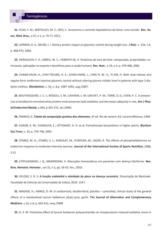 425
21. FEIJO, F. M.; BERTOLUCI, M. C.; REIS, C. Serotonina e controle hipotalâmico da fome: uma revisão. Rev. As-
soc. Med. Bras., v.57, n.1, p. 74-77, 2011,
22. LAYMAN, D. K., BAUM, J. I. Dietary protein impact on glycemic control during weight loss. J Nutr. v. 134, n.4,
p. 968-973, 2004.
23. HARAGUCHI, F. K.; ABREU, W. C.; HEBERTH DE, P. Proteínas do soro do leite: composição, propriedades nu-
tricionais, aplicações no esporte e benefícios para a saúde humana. Rev. Nutr., v.19, n.4, p. 479-488, 2006
24. CHANG-HSUN, H., CHIH-TSEUNG, H. E.; CHIEN-HSING, L.; LING-YI, W. U.; YI-JEN, H. Both slow-release and
regular-form metformin improve glycemic control without altering plasma visfatin level in patients with type 2 dia-
betes mellitus. Metabolism, v. 56, n. 8,p. 1087-1092, aug./2007.
25. BOUTHEGOURD, J. C. J.; ROSEAU, S. M.; LAHHAM, L. M; LERUYET, P. M.; TOMÉ, D. G.; EVEN, P. C. A preexer-
cise α-lactalbumin-enriched whey protein meal preserves lipid oxidation and decreases adiposity in rats. Am J Phys-
iol Endocrinol Metab, v.283, p.565-572, set./2002.
26. FRANCO, G. Tabela de composição química dos alimentos. 9ª ed. Rio de Janeiro: Ed. Livraria Atheneu; 1999.
27. COXON, K. M.; CHAKAUYA, E.; OTTENHOF, H. H. et al. Pantothenate biosynthesis in higher plants. Biochem
Soc Trans; v. 33, p. 743-746, 2005.
28. STARKS, M. A.; STARKS, S. L.; KINGSLEY, M.; PURPURA, M.; JAGER, R. The effects of phosphatidylserine on
endocrine response to moderate intensity exercise. Journal of the International Society of Sports Nutrition, 2008,
5:11
29. STYPULKOWSKI, J. B.; MANFREDINI, V. Alterações hemostáticas em pacientes com doença falciforme. Rev.
Bras. Hematol. Hemoter., vol.32, n.1, pp. 56-62. fev., 2010.
30. VELOSO, S. R. S. A função endotelial e atividade da placa na doença coronária. Dissertação de Mestrado.
Faculdade de Ciências da Universidade de Lisboa, 2010. 114 f.
31. MAGASE, H.; NANCE, D. M. A randomized, double-blind, placebo – controlled, clinical study of the general
effects of a standardized Lycium babbarum (Goji) juice, gochi. The Journal of Alternative and Complementary
Medicine. v.14, n.4, p. 403-412, may./2008
32. LI, X. M. Protective effect of Lycium barbarum polysaccharides on streptozotocin-induced oxidative stress in
Termogênicos
 