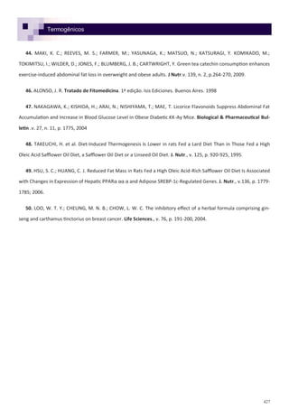 427
Termogênicos
44. MAKI, K. C.; REEVES, M. S.; FARMER, M.; YASUNAGA, K.; MATSUO, N.; KATSURAGI, Y. KOMIKADO, M.;
TOKIMITSU, I.; WILDER, D.; JONES, F.; BLUMBERG, J. B.; CARTWRIGHT, Y. Green tea catechin consumption enhances
exercise-induced abdominal fat loss in overweight and obese adults. J Nutr.v. 139, n. 2, p.264-270, 2009.
46. ALONSO, J. R. Tratado de Fitomedicina. 1ª edição. Isis Ediciones. Buenos Aires. 1998
47. NAKAGAWA, K.; KISHIDA, H.; ARAI, N.; NISHIYAMA, T.; MAE, T. Licorice Flavonoids Suppress Abdominal Fat
Accumulation and Increase in Blood Glucose Level in Obese Diabetic KK-Ay Mice. Biological & Pharmaceutical Bul-
letin .v. 27, n. 11, p. 1775, 2004
48. TAKEUCHI, H. et al. Diet-Induced Thermogenesis Is Lower in rats Fed a Lard Diet Than in Those Fed a High
Oleic Acid Safflower Oil Diet, a Safflower Oil Diet or a Linseed Oil Diet. J. Nutr., v. 125, p. 920-925, 1995.
49. HSU, S. C.; HUANG, C. J. Reduced Fat Mass in Rats Fed a High Oleic Acid-Rich Safflower Oil Diet Is Associated
with Changes in Expression of Hepatic PPARα αα α and Adipose SREBP-1c-Regulated Genes. J. Nutr., v.136, p. 1779-
1785; 2006.
50. LOO, W. T. Y.; CHEUNG, M. N. B.; CHOW, L. W. C. The inhibitory effect of a herbal formula comprising gin-
seng and carthamus tinctorius on breast cancer. Life Sciences., v. 76, p. 191-200, 2004.
 