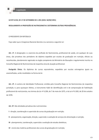 429
LEI Nº 8.234, DE 17 DE SETEMBRO DE 1.991 (DOU 18/09/1991)
REGULAMENTA A PROFISSÃO DE NUTRICIONISTA E DETERMINA OUTRAS PROVIDÊNCIAS.
O PRESIDENTE DA REPÚBLICA
Faço saber que o Congresso Nacional decreta e eu sanciono a seguinte Lei:
Art. 1º. A designação e o exercício da profissão de Nutricionista, profissional de saúde, em qualquer de suas
áreas, são privativos dos portadores de diploma expedido por escolas de graduação em nutrição, oficiais ou
reconhecidas, devidamente registrado no órgão competente do Ministério da Educação e regularmente inscrito no
Conselho Regional de Nutricionistas da respectiva área de atuação profissional.
Parágrafo Único. Os diplomas de cursos equivalentes, expedidos por escolas estrangeiras iguais ou
assemelhadas, serão revalidados na forma da lei.
Art. 2º. A carteira de Identidade Profissional, emitida pelo Conselho Regional de Nutricionistas da respectiva
jurisdição, é, para quaisquer efeitos, o instrumento hábil de identificação civil e de comprovação de habilitação
profissional do nutricionista, nos termos da Lei nº 6.206, de 7 de maio de 1975, e da Lei nº 6.583, de 20 de outubro
de 1978.
Art. 3º. São atividades privativas dos nutricionistas:
I - direção, coordenação e supervisão de cursos de graduação em nutrição;
II - planejamento, organização, direção, supervisão e avaliação de serviços de alimentação e nutrição;
III - planejamento, coordenação, supervisão e avaliação de estudos dietéticos;
IV - ensino das matérias profissionais dos cursos de graduação em nutrição;
Legislação
 