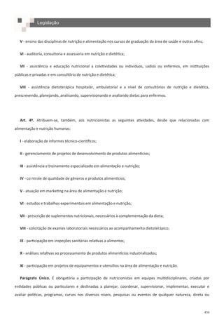 430
Legislação
V - ensino das disciplinas de nutrição e alimentação nos cursos de graduação da área de saúde e outras afins;
VI - auditoria, consultoria e assessoria em nutrição e dietética;
VII - assistência e educação nutricional a coletividades ou indivíduos, sadios ou enfermos, em instituições
públicas e privadas e em consultório de nutrição e dietética;
VIII - assistência dietoterápica hospitalar, ambulatorial e a nível de consultórios de nutrição e dietética,
prescrevendo, planejando, analisando, supervisionando e avaliando dietas para enfermos.
Art. 4º. Atribuem-se, também, aos nutricionistas as seguintes atividades, desde que relacionadas com
alimentação e nutrição humanas:
I - elaboração de informes técnico-científicos;
II - gerenciamento de projetos de desenvolvimento de produtos alimentícios;
III - assistência e treinamento especializado em alimentação e nutrição;
IV - co ntrole de qualidade de gêneros e produtos alimentícios;
V - atuação em marketing na área de alimentação e nutrição;
VI - estudos e trabalhos experimentais em alimentação e nutrição;
VII - prescrição de suplementos nutricionais, necessários à complementação da dieta;
VIII - solicitação de exames laboratoriais necessários ao acompanhamento dietoterápico;
IX - participação em inspeções sanitárias relativas a alimentos;
X - análises relativas ao processamento de produtos alimentícios industrializados;
XI - participação em projetos de equipamentos e utensílios na área de alimentação e nutrição.
Parágrafo Único. É obrigatória a participação de nutricionistas em equipes multidisciplinares, criadas por
entidades públicas ou particulares e destinadas a planejar, coordenar, supervisionar, implementar, executar e
avaliar políticas, programas, cursos nos diversos níveis, pesquisas ou eventos de qualquer natureza, direta ou
 