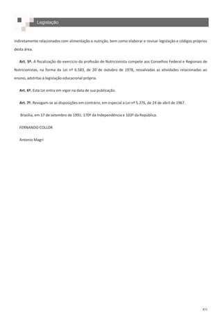 431
indiretamente relacionados com alimentação e nutrição, bem como elaborar e revisar legislação e códigos próprios
desta área.
Art. 5º. A fiscalização do exercício da profissão de Nutricionista compete aos Conselhos Federal e Regionais de
Nutricionistas, na forma da Lei nº 6.583, de 20 de outubro de 1978, ressalvadas as atividades relacionadas ao
ensino, adstritas à legislação educacional própria.
Art. 6º. Esta Lei entra em vigor na data de sua publicação.
Art. 7º. Revogam-se as disposições em contrário, em especial a Lei nº 5.276, de 24 de abril de 1967.
Brasília, em 17 de setembro de 1991; 170º da Independência e 103º da República.
FERNANDO COLLOR
Antonio Magri
Legislação
 