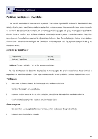 44
Prescrição nutricional
Pastilhas mastigáveis: chocolates
Com estudos experimentais farmacêuticos é possível fazer uso de suplementos nutricionais e fitoterápicos em
tabletes de chocolates (pastilhas mastigáveis), evitando o gosto amargo de algumas substâncias e proporcionando
os benefícios do cacau simultaneamente. Os chocolates para manipulação, em geral, devem possuir quantidade
elevada de cacau (mínimo 50%) de fornecedores de insumos com autorização para comercializar estes chocolates
como insumos farmacêuticos. Algumas farmácias disponibilizam a base farmacêutica sem lactose e sem açúcar,
direcionados a pacientes com restrições. Os tabletes de chocolate pesam 5 ou 10g e podem comportar até 2g de
compostos ativos.
Exemplo de prescrição:
Posologia: Comer 1 unidade, 1 vez ao dia, antes das refeições.
*O peso do chocolate vai depender do processo de manipulação, das propriedades físicas, físico-químicas e
organolépticas do insumo. Por esta razão, sugere-se deixar que a farmácia defina o tamanho e peso do chocolate.
Vantagens:
 Mascaram facilmente o sabor de fármacos de sabor leves a moderados;
 Menos irritantes para a mucosa bucal;
 Possuem atrativo sensorial de cor, odor, paladar e consistência, favorecendo a adesão terapêutica;
 Geram aporte dos compostos bioativos e nutrientes do cacau.
Desvantagens:
 Não permitem a veiculação de fármacos termossensíveis ou de sabor desagradável forte;
 Possuem custo de produção elevado.
Glucomanan 500 mg
Aviar em chocolates* 10 doses
 