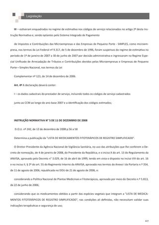 445
Legislação
III – estiveram enquadrados no regime de estimativa nos códigos de serviço relacionados no artigo 2º desta Ins-
trução Normativa e, sendo optantes pelo Sistema Integrado de Pagamento
de Impostos e Contribuições das Microempresas e das Empresas de Pequeno Porte - SIMPLES, como microem-
presa, nos termos da Lei Federal nº 9.317, de 5 de dezembro de 1996, foram suspensos do regime de estimativa no
período de 1º de janeiro de 2007 a 30 de junho de 2007 por decisão administrativa e ingressaram no Regime Espe-
cial Unificado de Arrecadação de Tributos e Contribuições devidos pelas Microempresas e Empresas de Pequeno
Porte—Simples Nacional, nos termos da Lei
Complementar nº 123, de 14 de dezembro de 2006.
Art. 4º A declaração deverá conter:
I – os dados cadastrais do prestador de serviço, incluindo todos os códigos de serviço cadastrados
junto ao CCM ao longo do ano-base 2007 e a identificação dos códigos estimados;
INSTRUÇÃO NORMATIVA N° 5 DE 11 DE DEZEMBRO DE 2008
D.O.U. nº 242, de 12 de dezembro de 2008 p.56 a 58
Determina a publicação da "LISTA DE MEDICAMENTOS FITOTERÁPICOS DE REGISTRO SIMPLIFICADO".
O Diretor-Presidente da Agência Nacional de Vigilância Sanitária, no uso das atribuições que lhe conferem o De-
creto de nomeação, de 4 de janeiro de 2008, do Presidente da República, e o inciso X do art. 13 do Regulamento da
ANVISA, aprovado pelo Decreto n° 3.029, de 16 de abril de 1999, tendo em vista o disposto no inciso VIII do art. 16
e no inciso II, § 2º do art. 55 do Regimento Interno da ANVISA, aprovado nos termos do Anexo I da Portaria n.º 354,
de 11 de agosto de 2006, republicada no DOU de 21 de agosto de 2006, e:
considerando a Política Nacional de Plantas Medicinais e Fitoterápicos, aprovada por meio do Decreto n.º 5.813,
de 22 de junho de 2006;
considerando que os medicamentos obtidos a partir das espécies vegetais que integram a "LISTA DE MEDICA-
MENTOS FITOTERÁPICOS DE REGISTRO SIMPLIFICADO", nas condições ali definidas, não necessitam validar suas
indicações terapêuticas e segurança de uso;
 