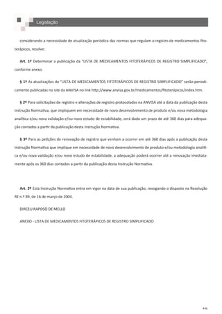 446
considerando a necessidade de atualização periódica das normas que regulam o registro de medicamentos fito-
terápicos, resolve:
Art. 1º Determinar a publicação da "LISTA DE MEDICAMENTOS FITOTERÁPICOS DE REGISTRO SIMPLIFICADO",
conforme anexo.
§ 1º As atualizações da "LISTA DE MEDICAMENTOS FITOTERÁPICOS DE REGISTRO SIMPLIFICADO" serão periodi-
camente publicadas no site da ANVISA no link http://www.anvisa.gov.br/medicamentos/fitoterápicos/index.htm.
§ 2º Para solicitações de registro e alterações de registro protocoladas na ANVISA até a data da publicação desta
Instrução Normativa, que impliquem em necessidade de novo desenvolvimento de produto e/ou nova metodologia
analítica e/ou nova validação e/ou novo estudo de estabilidade, será dado um prazo de até 360 dias para adequa-
ção contados a partir da publicação desta Instrução Normativa.
§ 3º Para as petições de renovação de registro que venham a ocorrer em até 360 dias após a publicação desta
Instrução Normativa que implique em necessidade de novo desenvolvimento de produto e/ou metodologia analíti-
ca e/ou nova validação e/ou novo estudo de estabilidade, a adequação poderá ocorrer até a renovação imediata-
mente após os 360 dias contados a partir da publicação desta Instrução Normativa.
Art. 2º Esta Instrução Normativa entra em vigor na data de sua publicação, revogando o disposto na Resolução
RE n.º 89, de 16 de março de 2004.
DIRCEU RAPOSO DE MELLO
ANEXO - LISTA DE MEDICAMENTOS FITOTERÁPICOS DE REGISTRO SIMPLIFICADO
Legislação
 