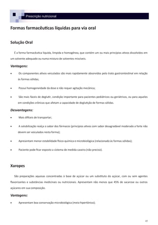 45
Prescrição nutricional
Formas farmacêuticas líquidas para via oral
Solução Oral
É a forma farmacêutica líquida, límpida e homogênea, que contém um ou mais princípios ativos dissolvidos em
um solvente adequado ou numa mistura de solventes miscíveis.
Vantagens:
 Os componentes ativos veiculados são mais rapidamente absorvidos pelo trato gastrointestinal em relação
às formas sólidas;
 Possui homogeneidade da dose e não requer agitação mecânica;
 São mais fáceis de deglutir, condição importante para pacientes pediátricos ou geriátricos, ou para aqueles
em condições crônicas que afetam a capacidade de deglutição de formas sólidas.
Desvantagens:
 Mais difíceis de transportar;
 A solubilização realça o sabor dos fármacos (princípios ativos com sabor desagradável moderado a forte não
devem ser veiculados nesta forma);
 Apresentam menor estabilidade físico-química e microbiológica (relacionado às formas sólidas);
 Paciente pode ficar exposto a sistema de medida caseira (não preciso).
Xaropes
São preparações aquosas concentradas à base de açúcar ou um substituto do açúcar, com ou sem agentes
flavorizantes e substâncias medicinais ou nutricionais. Apresentam não menos que 45% de sacarose ou outros
açúcares em sua composição.
Vantagens:
 Apresentam boa conservação microbiológica (meio hipertônico);
 