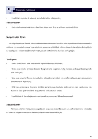46
Prescrição nutricional
 Possibilitam correção de sabor da formulação (efeito edulcorante).
Desvantagem:
 Contra indicados para pacientes diabéticos. Neste caso, deve-se utilizar o xarope dietético.
Suspensões Orais
São preparações que contém partículas finamente divididas da substância ativa dispersa de forma relativamente
uniforme em um veículo no qual essa substância apresente solubilidade mínima. As partículas sólidas são insolúveis
na fase líquida e tendem a sedimentar. Porém, devem ser facilmente dispersas com agitação.
Vantagens:
 Forma farmacêutica ideal para veicular ingredientes ativos insolúveis;
 Opção para veicular fármacos de sabor desagradável (a suspensão realça menos o gosto quando comparada
com a solução);
 Ideal para converter formas farmacêuticas sólidas (comprimidos) em uma forma líquida, para pessoas com
dificuldades de deglutição;
 O fármaco encontra-se finamente dividido, portanto sua dissolução pode ocorrer mais rapidamente nos
fluidos do trato gastrointestinal do que formas farmacêuticas sólidas.
 Possibilidade de formulações extemporâneas (com uso em até 48h após o preparo).
Desvantagem:
Fármacos potentes insolúveis empregados em pequenas doses não devem ser preferencialmente veiculados
na forma de suspensão devido ao maior risco de erro na sua administração;
 