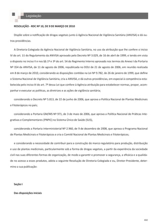 460
RESOLUÇÃO - RDC Nº 10, DE 9 DE MARÇO DE 2010
Dispõe sobre a notificação de drogas vegetais junto à Agência Nacional de Vigilância Sanitária (ANVISA) e dá ou-
tras providências.
A Diretoria Colegiada da Agência Nacional de Vigilância Sanitária, no uso da atribuição que lhe confere o inciso
IV do art. 11 do Regulamento da ANVISA aprovado pelo Decreto Nº 3.029, de 16 de abril de 1999, e tendo em vista
o disposto no inciso II e nos §§ 1º e 3º do art. 54 do Regimento Interno aprovado nos termos do Anexo I da Portaria
Nº 354 da ANVISA, de 11 de agosto de 2006, republicada no DOU de 21 de agosto de 2006, em reunião realizada
em 8 de março de 2010, considerando as disposições contidas na Lei Nº 9.782, de 26 de janeiro de 1999, que define
o Sistema Nacional de Vigilância Sanitária, cria a ANVISA, e dá outras providências, em especial à competência esta-
belecida pelo inciso III do art. 7º dessa Lei que confere à Agência atribuição para estabelecer normas, propor, acom-
panhar e executar as políticas, as diretrizes e as ações de vigilância sanitária;
considerando o Decreto Nº 5.813, de 22 de junho de 2006, que aprova a Política Nacional de Plantas Medicinais
e Fitoterápicos no país;
considerando a Portaria GM/MS Nº 971, de 3 de maio de 2006, que aprova a Política Nacional de Práticas Inte-
grativas e Complementares (PNPIC) no Sistema Único de Saúde (SUS),
considerando a Portaria Interministerial Nº 2.960, de 9 de dezembro de 2008, que aprova o Programa Nacional
de Plantas Medicinais e Fitoterápicos e cria o Comitê Nacional de Plantas Medicinais e Fitoterápicos;
e considerando a necessidade de contribuir para a construção do marco regulatório para produção, distribuição
e uso de plantas medicinais, particularmente sob a forma de drogas vegetais, a partir da experiência da sociedade
civil nas suas diferentes formas de organização, de modo a garantir e promover a segurança, a eficácia e a qualida-
de no acesso a esses produtos, adota a seguinte Resolução de Diretoria Colegiada e eu, Diretor-Presidente, deter-
mino a sua publicação:
Seção I
Das disposições iniciais
Legislação
 