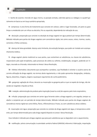 462
I - banho de assento: imersão em água morna, na posição sentada, cobrindo apenas as nádegas e o quadril ge-
ralmente em bacia ou em louça sanitária apropriada;
II - compressa: é uma forma de tratamento que consiste em colocar, sobre o lugar lesionado, um pano ou gase
limpa e umedecida com um infuso ou decocto, frio ou aquecido, dependendo da indicação de uso;
III - decocção: preparação que consiste na ebulição da droga vegetal em água potável por tempo determinado.
Método indicado para partes de drogas vegetais com consistência rígida, tais como cascas, raízes, rizomas, caules,
sementes e folhas coriáceas;
IV - doença de baixa gravidade: doença auto-limitante, de evolução benigna, que pode ser tratada sem acompa-
nhamento médico;
V - droga vegetal: planta medicinal ou suas partes, que contenham as substâncias, ou classes de substâncias,
responsáveis pela ação terapêutica, após processos de coleta ou colheita, estabilização, secagem, podendo ser ín-
tegra, rasurada ou triturada, relacionada no Anexo I dessa Resolução;
VI - folheto informativo: documento que acompanha o produto, cuja finalidade é orientar o usuário acerca da
correta utilização da droga vegetal, nos termos deste regulamento, e não pode apresentar designações, símbolos,
figuras, desenhos, imagens, slogans e quaisquer argumentos de cunho publicitário;
VII - gargarejo: agitação de infuso, decocto ou maceração na garganta pelo ar que se expele da laringe, não de-
vendo ser engolido o líquido ao final;
VIII - inalação: administração de produto pela inspiração (nasal ou oral) de vapores pelo trato respiratório;
IX - infusão: preparação que consiste em verter água fervente sobre a droga vegetal e, em seguida, tampar ou
abafar o recipiente por um período de tempo determinado. Método indicado para partes de drogas vegetais de
consistência menos rígida tais como folhas, flores, inflorescências e frutos, ou com substâncias ativas voláteis;
X - maceração com água: preparação que consiste no contato da droga vegetal com água, à temperatura ambi-
ente, por tempo determinado para cada droga vegetal disposta no anexo I dessa Resolução.
Esse método é indicado para drogas vegetais que possuam substâncias que se degradam com o aquecimento;
XI - notificação: prévia comunicação à autoridade sanitária federal (ANVISA) referente à fabricação, importação
Legislação
 