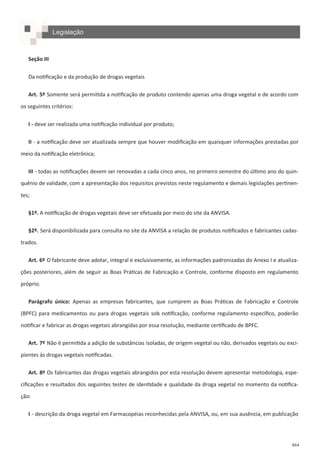 464
Seção III
Da notificação e da produção de drogas vegetais
Art. 5º Somente será permitida a notificação de produto contendo apenas uma droga vegetal e de acordo com
os seguintes critérios:
I - deve ser realizada uma notificação individual por produto;
II - a notificação deve ser atualizada sempre que houver modificação em quaisquer informações prestadas por
meio da notificação eletrônica;
III - todas as notificações devem ser renovadas a cada cinco anos, no primeiro semestre do último ano do quin-
quênio de validade, com a apresentação dos requisitos previstos neste regulamento e demais legislações pertinen-
tes;
§1º. A notificação de drogas vegetais deve ser efetuada por meio do site da ANVISA.
§2º. Será disponibilizada para consulta no site da ANVISA a relação de produtos notificados e fabricantes cadas-
trados.
Art. 6º O fabricante deve adotar, integral e exclusivamente, as informações padronizadas do Anexo I e atualiza-
ções posteriores, além de seguir as Boas Práticas de Fabricação e Controle, conforme disposto em regulamento
próprio.
Parágrafo único: Apenas as empresas fabricantes, que cumprem as Boas Práticas de Fabricação e Controle
(BPFC) para medicamentos ou para drogas vegetais sob notificação, conforme regulamento específico, poderão
notificar e fabricar as drogas vegetais abrangidas por essa resolução, mediante certificado de BPFC.
Art. 7º Não é permitida a adição de substâncias isoladas, de origem vegetal ou não, derivados vegetais ou exci-
pientes às drogas vegetais notificadas.
Art. 8º Os fabricantes das drogas vegetais abrangidos por esta resolução devem apresentar metodologia, espe-
cificações e resultados dos seguintes testes de identidade e qualidade da droga vegetal no momento da notifica-
ção:
I - descrição da droga vegetal em Farmacopéias reconhecidas pela ANVISA, ou, em sua ausência, em publicação
Legislação
 