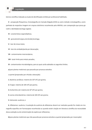 465
técnico-científica indexada ou laudo de identificação emitido por profissional habilitado;
II - prospecção fitoquímica, Cromatografia em Camada Delgada (CCD) ou outro método cromatográfico, acom-
panhada da respectiva imagem em arquivo eletrônico reconhecido pela ANVISA, com comparação que possa ga-
rantir a identidade da droga vegetal;
III - características organolépticas;
IV - granulometria (grau de divisão) da droga;
V - teor de cinzas totais;
VI - teor de umidade/perda por dessecação;
VII - contaminantes macroscópicos;
VIII - teste limite para metais pesados;
IX - contaminantes microbiológicos, para os quais serão adotados os seguintes limites:
a) para plantas medicinais que passarão por processo extrativo
a quente (preparados por infusão e decocção):
1. Bactérias aeróbicas: máximo de 107 UFC por grama;
2. Fungos: máximo de 104 UFC por grama;
3. Escherichia coli: máximo de 10< UFC por grama;
4. outras enterobactérias: máximo de 104 UFC por grama;
5. Salmonela: ausência; e
6. Aflatoxinas: ausência. A avaliação da ausência de aflatoxinas deverá ser realizada quando for citado em mo-
nografia específica em Farmacopeia reconhecida ou quando existir citação em literatura científica da necessidade
dessa avaliação ou de contaminação da espécie por aflatoxinas;
b) para plantas medicinais que não passarão por processo extrativo a quente (preparados por maceração):
Legislação
 