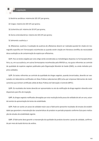 466
1. Bactérias aeróbicas: máximo de 105 UFC por grama;
2. Fungos: máximo de 103 UFC por grama;
3. Escherichia coli: máximo de 10 UFC por grama;
4. Outras enterobactérias: máximo de 103 UFC por grama;
5. Salmonela: ausência; e
6. Aflatoxinas: ausência. A avaliação da ausência de aflatoxinas deverá ser realizada quando for citado em mo-
nografia específica em Farmacopeia reconhecida ou quando existir citação em literatura científica da necessidade
dessa avaliação ou de contaminação da espécie por aflatoxinas.
§ 1º. Para os testes exigidos por este artigo serão consideradas as metodologias dispostas na Farmacopeia Brasi-
leira, ou, em sua ausência, em outras farmacopeias reconhecidas pela ANVISA ou, nos guias referentes ao controle
de qualidade de espécies vegetais publicados pela Organização Mundial da Saúde (OMS), ou ainda métodos pró-
prios validados.
§ 2º. Os testes referentes ao controle da qualidade de drogas vegetais, quando terceirizados, deverão ser exe-
cutados em laboratórios certificados em Boas Práticas Laboratoriais (BPL) e/ou por empresas fabricantes de medi-
camentos que tenham certificado válido de Boas Práticas de Fabricação e Controle (BPFC).
§ 3º. Os resultados dos testes deverão ser apresentados no ato da notificação da droga vegetal e deverão estar
disponíveis para fins de inspeção.
§ 4º. As drogas vegetais notificadas abrangidas por esta resolução terão prazo de validade de até um ano, estan-
do isentos da apresentação de testes de estabilidade.
§ 5º. Pode ser aceito um prazo de validade maior caso o fabricante apresente resultados de ensaios de estabili-
dade que garantam a manutenção das características do produto no período proposto conforme Guia para realiza-
ção de estudos de estabilidade vigente.
§ 6º. O fabricante deve garantir a manutenção da qualidade do produto durante o prazo de validade, confirma-
da por meio de laudo técnico de análise.
Legislação
 