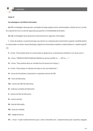 467
Seção IV
Da embalagem e do folheto informativo
Art. 9º A embalagem deve garantir a proteção da droga vegetal contra contaminações e efeitos da luz e umida-
de e apresentar lacre ou selo de segurança que garanta a inviolabilidade do produto.
Art. 10. A embalagem deve apresentar exclusivamente as seguintes informações:
I - nome do produto, no painel principal, que deverá ser composto pela nomenclatura popular escolhida dentre
as relacionadas no Anexo I dessa Resolução, seguida da nomenclatura botânica: espécie (Gênero + epíteto específi-
co);
II - a frase: "Este produto deve ser armazenado ao abrigo da luz, à temperatura ambiente e em locais secos.";
III - a frase: "PRODUTO NOTIFICADO NA ANVISA nos termos da RDC no ...... AFE no.....";
IV - a frase: "Este produto deve ser mantido fora do alcance de crianças.";
V - a frase: "Este produto é indicado com base no seu uso tradicional.";
VI - nome do farmacêutico responsável e respectivo número de CRF;
VII - nome do fabricante;
VIII - número do CNPJ do fabricante;
IX - endereço completo do fabricante;
X - número do SAC do fabricante;
XI - número do lote;
XII - data de fabricação;
XIII - prazo de validade;
XIV - código de barras;
XV - a frase: "Usado tradicionalmente para o alívio sintomático de", complementado pela respectiva alegação
Legislação
 