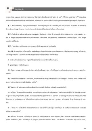 468
terapêutica; seguida das informações de "Contra indicações e restrições de uso", "Efeitos adversos" e "Precauções
e informações adicionais de embalagem" dispostas no Anexo I dessa Resolução para cada droga vegetal específica.
§ 1º. Caso não haja espaço suficiente na embalagem para as ,informações descritas no Inciso XV, as mesmas
deverão ser integralmente e exclusivamente disponibilizadas no folheto informativo.
§ 2º. Poderá ser adicionada uma marca para distinguir a linha de produção dentro da mesma empresa para to-
das as drogas vegetais notificadas pelo mesmo fabricante, não podendo haver nome comercial para cada droga
vegetal notificada.
§ 3º. Poderá ser adicionada uma imagem da droga vegetal notificada.
Art. 11. As seguintes informações poderão ser disponibilizadas na embalagem e, não havendo espaço suficiente,
ser integralmente e exclusivamente disponibilizadas no folheto informativo:
I - parte utilizada da droga vegetal disposta no Anexo I dessa Resolução;
II - posologia e modo de usar;
III - frases para produtos que tenham a indicação para uso infantil e para maiores de setenta anos, respectiva-
mente:
a) "Para crianças de três a sete anos, recomenda-se um quarto da dose utilizada para adultos; entre sete e doze
anos, recomenda-se metade da dose adulta";
b) "Maiores de setenta anos deverão utilizar metade da dose utilizada para adultos";
IV - a frase: "Este produto pode ser utilizado sem prescrição médica para o alívio sintomático de doenças de bai-
xa gravidade por períodos curtos. Caso os sintomas persistam ou piorem, ou apareçam reações indesejadas não
descritas na embalagem ou folheto informativo, interrompa seu uso e procure orientação de profissional de saú-
de.";
V - a frase: "Se você utiliza medicamentos de uso contínuo, busque orientação de profissional de saúde antes de
utilizar este produto";
VI - a frase: "Preparar a infusão ou decocção imediatamente antes do uso". Para algumas espécies vegetais dis-
postas no Anexo I, há a orientação de preparo para mais de uma dose a ser utilizada no mesmo dia, nestes casos,
Legislação
 