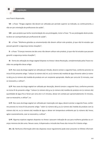 469
Legislação
essa frase é dispensada;
VII - a frase: "Drogas vegetais não devem ser utilizadas por período superior ao indicado, ou continuamente, a
não ser por orientação de profissionais de saúde";
VIII - para produto que tenha recomendação de uso prolongado, incluir a frase: "O uso prolongado deste produ-
to deve ser acompanhado por profissional de saúde";
IX - a frase: "Mulheres grávidas ou amamentando não devem utilizar este produto, já que não há estudos que
possam garantir a segurança nestas situações";
X - a frase: "Crianças menores de dois anos não devem utilizar este produto, já que não há estudos que possam
garantir a segurança nestas situações";
XI - forma de utilização da droga vegetal disposta no Anexo I desta Resolução, complementada pelas frases tra-
zidas nos parágrafos desse artigo:
§ 1º. Nos casos da droga vegetal ser utilizada por infusão, deverá constar a seguinte frase, conforme previsto no
inciso XI do presente artigo: "colocar (o número de) mL ou (o número de) medida de água fervente sobre (o núme-
ro de) g ou (o número de) medida do produto em um recipiente apropriado. Abafar por cerca de 15 minutos, coar
se necessário, e utilizar";
§ 2º. Nos casos da droga vegetal ser utilizada por decocção, deverá constar a seguinte frase, conforme previsto
no inciso XI do presente artigo: "colocar (o número de) g ou (o número de) medida do produto em (o número de)
quantidade de água fria e ferver por cerca de 3 a 5 minutos, deixar em contato por aproximadamente 15 minutos,
coar se necessário, e utilizar"; ou
§ 3º. Nos casos da droga vegetal ser utilizada por maceração com água, deverá constar a seguinte frase, confor-
me previsto no inciso XI do presente artigo: "cobrir (o número de) g ou (o número de) medida do produto com (o
número de) mL ou (o número de) medida de água e deixar em temperatura ambiente por (o número de) horas;
agitar ocasionalmente, coar se necessário, e utilizar".
§ 4º. Algumas espécies vegetais dispostas no Anexo I possuem indicação de uso para mulheres grávidas ou cri-
anças menores de dois anos. Nesses casos, é dispensada a inclusão das frases dos incisos IX e X deste artigo.
Art. 12. Nenhuma informação além das dispostas nesse regulamento pode estar presente no folheto informati-
 