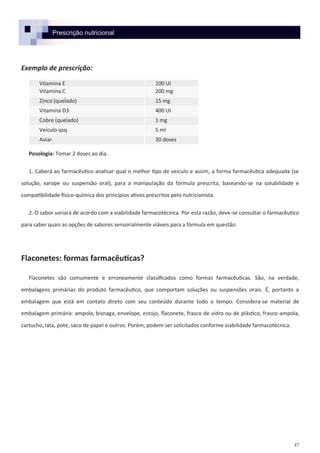 47
Prescrição nutricional
Exemplo de prescrição:
Posologia: Tomar 2 doses ao dia.
1. Caberá ao farmacêutico analisar qual o melhor tipo de veículo e assim, a forma farmacêutica adequada (se
solução, xarope ou suspensão oral), para a manipulação da fórmula prescrita, baseando-se na solubilidade e
compatibilidade físico-química dos princípios ativos prescritos pelo nutricionista.
2. O sabor variará de acordo com a viabilidade farmacotécnica. Por esta razão, deve-se consultar o farmacêutico
para saber quais as opções de sabores sensorialmente viáveis para a fórmula em questão.
Flaconetes: formas farmacêuticas?
Flaconetes são comumente e erroneamente classificados como formas farmacêuticas. São, na verdade,
embalagens primárias do produto farmacêutico, que comportam soluções ou suspensões orais. É, portanto a
embalagem que está em contato direto com seu conteúdo durante todo o tempo. Considera-se material de
embalagem primária: ampola, bisnaga, envelope, estojo, flaconete, frasco de vidro ou de plástico, frasco-ampola,
cartucho, lata, pote, saco de papel e outros. Porém, podem ser solicitados conforme viabilidade farmacotécnica.
Vitamina E 100 UI
Vitamina C 200 mg
Zinco (quelado) 15 mg
Vitamina D3 400 UI
Cobre (quelado) 1 mg
Veículo qsq 5 ml
Aviar 30 doses
 