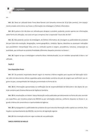 470
Legislação
vo.
Art. 13. Deve ser utilizada fonte Times New Roman com tamanho mínimo de 10 pt (dez pontos), com espaça-
mento simples entre letras nas frases e informações da embalagem e folheto informativo.
Art. 14 A palavra chá não deve ser utilizada para designar o produto, podendo constar apenas nas informações
sobre forma de utilização, nos casos em que a empresa citar a expressão "xícara das de chá".
Art. 15. Não poderão constar da embalagem, do folheto informativo, da rotulagem ou publicidade dos produtos
de que trata esta resolução, designações, nomes geográficos, símbolos, figuras, desenhos ou quaisquer indicações
que possibilitem interpretação falsa, erro ou confusão quanto à origem, procedência, natureza, composição ou
qualidade, que atribuam ao produto finalidades diferentes daquelas previstas no Anexo I.
Art. 16. Sugere-se que a embalagem contenha doses individualizadas, ou um medidor apropriado à dose a ser
utilizada.
Seção V
Das disposições finais
Art. 17. Os produtos importados devem seguir os mesmos critérios exigidos para aqueles de fabricação nacio-
nal, além de documentos oficiais expedidos pelas autoridades sanitárias do país de origem que confirmem seu re-
gistro no país, acompanhados de tradução juramentada na forma da lei.
Art. 18 As informações apresentadas na notificação são de responsabilidade do fabricante e são objeto de con-
trole sanitário pelo Sistema Nacional de Vigilância Sanitária.
Art. 19 As atualizações ao Anexo I dessa Resolução serão publicadas periodicamente na forma de atos normati-
vos específicos, por iniciativa própria da ANVISA ou por solicitações externas, conforme disposto no Anexo II, se-
gundo critérios de conveniência e oportunidade da Agência.
Art. 20 A propaganda e a publicidade dos produtos de que trata esta Resolução estão sujeitas ao controle, fisca-
lização e acompanhamento da ANVISA, nos termos da legislação vigente.
Art. 21 Esta resolução entra em vigor na data de sua publicação.
DIRCEU RAPOSO DE MELLO
 