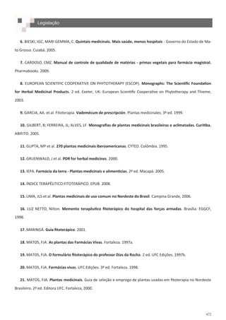 472
Legislação
6. BIESKI, IGC, MARI GEMMA, C. Quintais medicinais. Mais saúde, menos hospitais - Governo do Estado de Ma-
to Grosso. Cuiabá. 2005.
7. CARDOSO, CMZ. Manual de controle de qualidade de matérias - primas vegetais para farmácia magistral.
Pharmabooks. 2009.
8. EUROPEAN SCIENTIFIC COOPERATIVE ON PHYTOTHERAPY (ESCOP). Monographs: The Scientific Foundation
for Herbal Medicinal Products. 2 ed. Exeter, UK: European Scientific Cooperative on Phytotherapy and Thieme,
2003.
9. GARCIA, AA. et al. Fitoterapia. Vademécum de prescripción. Plantas medicinales. 3ª ed. 1999.
10. GILBERT, B; FERREIRA, JL; ALVES, LF. Monografias de plantas medicinais brasileiras e aclimatadas. Curitiba.
ABIFITO. 2005.
11. GUPTA, MP et al. 270 plantas medicinais iberoamericanas. CYTED. Colômbia. 1995.
12. GRUENWALD, J et al. PDR for herbal medicines. 2000.
13. IEPA. Farmácia da terra - Plantas medicinais e alimentícias. 2ª ed. Macapá. 2005.
14. ÍNDICE TERAPÊUTICO FITOTERÁPICO. EPUB. 2008.
15. LIMA, JLS et al. Plantas medicinais de uso comum no Nordeste do Brasil. Campina Grande, 2006.
16. LUZ NETTO, Nilton. Memento terapêutico fitoterápico do hospital das forças armadas. Brasília: EGGCF,
1998.
17. MARINGÁ. Guia fitoterápico. 2001.
18. MATOS, FJA. As plantas das Farmácias Vivas. Fortaleza. 1997a.
19. MATOS, FJA. O formulário fitoterápico do professor Dias da Rocha. 2 ed. UFC Edições. 1997b.
20. MATOS, FJA. Farmácias vivas. UFC Edições. 3ª ed. Fortaleza. 1998.
21. MATOS, FJA. Plantas medicinais. Guia de seleção e emprego de plantas usadas em fitoterapia no Nordeste
Brasileiro. 2ª ed. Editora UFC. Fortaleza, 2000.
 