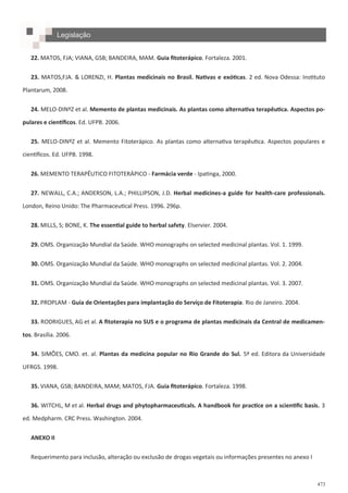 473
Legislação
22. MATOS, FJA; VIANA, GSB; BANDEIRA, MAM. Guia fitoterápico. Fortaleza. 2001.
23. MATOS,FJA. & LORENZI, H. Plantas medicinais no Brasil. Nativas e exóticas. 2 ed. Nova Odessa: Instituto
Plantarum, 2008.
24. MELO-DINºZ et al. Memento de plantas medicinais. As plantas como alternativa terapêutica. Aspectos po-
pulares e científicos. Ed. UFPB. 2006.
25. MELO-DINºZ et al. Memento Fitoterápico. As plantas como alternativa terapêutica. Aspectos populares e
científicos. Ed. UFPB. 1998.
26. MEMENTO TERAPÊUTICO FITOTERÁPICO - Farmácia verde - Ipatinga, 2000.
27. NEWALL, C.A.; ANDERSON, L.A.; PHILLIPSON, J.D. Herbal medicines-a guide for health-care professionals.
London, Reino Unido: The Pharmaceutical Press. 1996. 296p.
28. MILLS, S; BONE, K. The essential guide to herbal safety. Elservier. 2004.
29. OMS. Organização Mundial da Saúde. WHO monographs on selected medicinal plantas. Vol. 1. 1999.
30. OMS. Organização Mundial da Saúde. WHO monographs on selected medicinal plantas. Vol. 2. 2004.
31. OMS. Organização Mundial da Saúde. WHO monographs on selected medicinal plantas. Vol. 3. 2007.
32. PROPLAM - Guia de Orientações para implantação do Serviço de Fitoterapia. Rio de Janeiro. 2004.
33. RODRIGUES, AG et al. A fitoterapia no SUS e o programa de plantas medicinais da Central de medicamen-
tos. Brasília. 2006.
34. SIMÕES, CMO. et. al. Plantas da medicina popular no Rio Grande do Sul. 5ª ed. Editora da Universidade
UFRGS. 1998.
35. VIANA, GSB; BANDEIRA, MAM; MATOS, FJA. Guia fitoterápico. Fortaleza. 1998.
36. WITCHL, M et al. Herbal drugs and phytopharmaceuticals. A handbook for practice on a scientific basis. 3
ed. Medpharm. CRC Press. Washington. 2004.
ANEXO II
Requerimento para inclusão, alteração ou exclusão de drogas vegetais ou informações presentes no anexo I
 