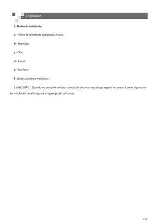 474
Legislação
1) Dados do solicitante:
a - Nome do solicitante (jurídica ou física):
b - Endereço:
c - FAX:
d - E-mail:
e - Telefone:
f - Dados da planta medicinal:
( ) INCLUSÃO - Quando se pretende solicitar a inclusão de uma nova droga vegetal no anexo I ou de alguma in-
formação adicional à alguma droga vegetal lá disposta.
 