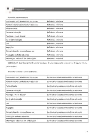 475
Preencher todos os campos:
( ) EXCLUSÃO - Quando se pretende solicitar a exclusão de uma droga vegetal no anexo I ou de alguma informa-
ção lá disposta.
Preencher somente o campo pertinente:
Planta medicinal (Nomenclatura popular) Referência relevante
Planta medicinal (Nomenclatura botânica) Referência relevante
Parte utilizada Referência relevante
Forma de utilização Referência relevante
Posologia e modo de usar Referência relevante
Via de administração Referência relevante
Uso Referência relevante
Alegações Referência relevante
Contra indicações e restrições de uso Referência relevante
Precauções e efeitos adversos Referência relevante
Informações adicionais em embalagem Referência relevante
Planta medicinal (Nomenclatura popular) Justificativa baseada em referência relevante
Planta medicinal (Nomenclatura botânica) Justificativa baseada em referência relevante
Parte utilizada Justificativa baseada em referência relevante
Forma de utilização Justificativa baseada em referência relevante
Posologia e modo de usar Justificativa baseada em referência relevante
Via de administração Justificativa baseada em referência relevante
Uso Justificativa baseada em referência relevante
Alegações Justificativa baseada em referência relevante
Contra indicações e restrições de uso Justificativa baseada em referência relevante
Precauções e efeitos adversos Justificativa baseada em referência relevante
Informações adicionais em embalagem Justificativa baseada em referência relevante
Legislação
 