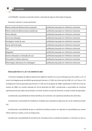 476
( ) ALTERAÇÃO - Quando se pretende solicitar a alteração de alguma informação lá disposta.
Preencher somente o campo pertinente:
RESOLUÇÃO RDC N.º 2, DE 7 DE JANEIRO DE 2002
A Diretoria Colegiada da Agência Nacional de Vigilância Sanitária no uso da atribuição que lhe confere o art. 11
inciso IV do Regulamento da ANVISA aprovado pelo Decreto n.º 3.029, de 16 de abril de 1999, c/c o § 1º do art. 111
do Regimento Interno aprovado pela Portaria n.º 593, de 25 de agosto de 2000, republicada no DOU de 22 de de-
zembro de 2000, em reunião realizada em 26 de dezembro de 2001, considerando a necessidade de constante
aperfeiçoamento das ações de prevenção e controle sanitário na área de alimentos, visando à saúde da população;
considerando a possibilidade de efeitos benéficos de nutrientes e de substâncias bioativas dos alimentos;
considerando a necessidade de estabelecer condições para avaliação da segurança de uso de substâncias bioati-
vas;
considerando a possibilidade de que as substâncias bioativas possam ser ingeridas em quantidades que causem
efeitos adversos à saúde, a curto ou longo prazo;
considerando a possibilidade de ocorrência de interações entre as substâncias bioativas e nutrientes ou não nu-
Planta medicinal (Nomenclatura popular) Justificativa baseada em referência relevante
Planta medicinal (Nomenclatura botânica) Justificativa baseada em referência relevante
Parte utilizada Justificativa baseada em referência relevante
Forma de utilização Justificativa baseada em referência relevante
Posologia e modo de usar Justificativa baseada em referência relevante
Via de administração Justificativa baseada em referência relevante
Uso Justificativa baseada em referência relevante
Alegações Justificativa baseada em referência relevante
Contra indicações e restrições de uso Justificativa baseada em referência relevante
Precauções e efeitos adversos Justificativa baseada em referência relevante
Informações adicionais em embalagem Justificativa baseada em referência relevante
Legislação
 