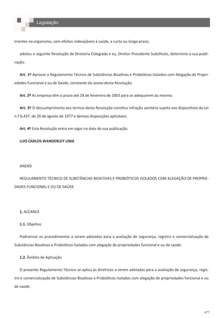 477
trientes no organismo, com efeitos indesejáveis à saúde, a curto ou longo prazo;
adotou a seguinte Resolução de Diretoria Colegiada e eu, Diretor-Presidente Substituto, determino a sua publi-
cação:
Art. 1º Aprovar o Regulamento Técnico de Substâncias Bioativas e Probióticos Isolados com Alegação de Propri-
edades Funcional e ou de Saúde, constante do anexo desta Resolução.
Art. 2º As empresa têm o prazo até 28 de fevereiro de 2003 para se adequarem ao mesmo.
Art. 3º O descumprimento aos termos desta Resolução constitui infração sanitária sujeita aos dispositivos da Lei
n.º 6.437, de 20 de agosto de 1977 e demais disposições aplicáveis.
Art. 4º Esta Resolução entra em vigor na data de sua publicação.
LUIS CARLOS WANDERLEY LIMA
ANEXO
REGULAMENTO TÉCNICO DE SUBSTÂNCIAS BIOATIVAS E PROBIÓTICOS ISOLADOS COM ALEGAÇÃO DE PROPRIE-
DADES FUNCIONAL E OU DE SAÚDE
1. ALCANCE
1.1. Objetivo
Padronizar os procedimentos a serem adotados para a avaliação de segurança, registro e comercialização de
Substâncias Bioativas e Probióticos Isolados com alegação de propriedades funcional e ou de saúde.
1.2. Âmbito de Aplicação
O presente Regulamento Técnico se aplica às diretrizes a serem adotadas para a avaliação de segurança, regis-
tro e comercialização de Substâncias Bioativas e Probióticos Isolados com alegação de propriedades funcional e ou
de saúde.
Legislação
 
