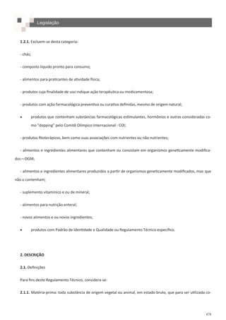 478
1.2.1. Excluem-se desta categoria:
- chás;
- composto líquido pronto para consumo;
- alimentos para praticantes de atividade física;
- produtos cuja finalidade de uso indique ação terapêutica ou medicamentosa;
- produtos com ação farmacológica preventiva ou curativa definidas, mesmo de origem natural;
 produtos que contenham substâncias farmacológicas estimulantes, hormônios e outras consideradas co-
mo "dopping" pelo Comitê Olímpico Internacional - COI;
- produtos fitoterápicos, bem como suas associações com nutrientes ou não nutrientes;
- alimentos e ingredientes alimentares que contenham ou consistam em organismos geneticamente modifica-
dos—OGM;
- alimentos e ingredientes alimentares produzidos a partir de organismos geneticamente modificados, mas que
não o contenham;
- suplemento vitamínico e ou de mineral;
- alimentos para nutrição enteral;
- novos alimentos e ou novos ingredientes;
 produtos com Padrão de Identidade e Qualidade ou Regulamento Técnico específico.
2. DESCRIÇÃO
2.1. Definições
Para fins deste Regulamento Técnico, considera-se:
2.1.1. Matéria-prima: toda substância de origem vegetal ou animal, em estado bruto, que para ser utilizada co-
Legislação
 