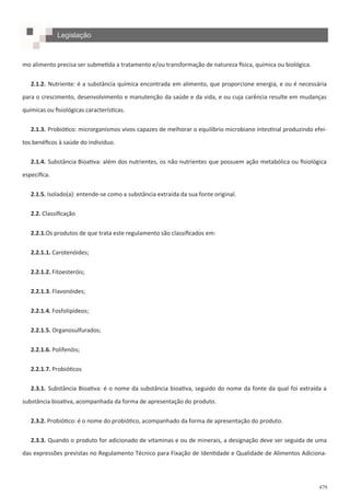 479
mo alimento precisa ser submetida a tratamento e/ou transformação de natureza física, química ou biológica.
2.1.2. Nutriente: é a substância química encontrada em alimento, que proporcione energia, e ou é necessária
para o crescimento, desenvolvimento e manutenção da saúde e da vida, e ou cuja carência resulte em mudanças
químicas ou fisiológicas características.
2.1.3. Probiótico: microrganismos vivos capazes de melhorar o equilíbrio microbiano intestinal produzindo efei-
tos benéficos à saúde do indivíduo.
2.1.4. Substância Bioativa: além dos nutrientes, os não nutrientes que possuem ação metabólica ou fisiológica
específica.
2.1.5. Isolado(a): entende-se como a substância extraída da sua fonte original.
2.2. Classificação
2.2.1.Os produtos de que trata este regulamento são classificados em:
2.2.1.1. Carotenóides;
2.2.1.2. Fitoesteróis;
2.2.1.3. Flavonóides;
2.2.1.4. Fosfolipídeos;
2.2.1.5. Organosulfurados;
2.2.1.6. Polifenóis;
2.2.1.7. Probióticos
2.3.1. Substância Bioativa: é o nome da substância bioativa, seguido do nome da fonte da qual foi extraída a
substância bioativa, acompanhada da forma de apresentação do produto.
2.3.2. Probiótico: é o nome do probiótico, acompanhado da forma de apresentação do produto.
2.3.3. Quando o produto for adicionado de vitaminas e ou de minerais, a designação deve ser seguida de uma
das expressões previstas no Regulamento Técnico para Fixação de Identidade e Qualidade de Alimentos Adiciona-
Legislação
 