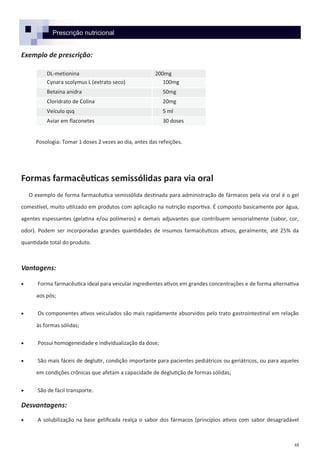 48
Prescrição nutricional
Exemplo de prescrição:
Posologia: Tomar 1 doses 2 vezes ao dia, antes das refeições.
Formas farmacêuticas semissólidas para via oral
O exemplo de forma farmacêutica semissólida destinada para administração de fármacos pela via oral é o gel
comestível, muito utilizado em produtos com aplicação na nutrição esportiva. É composto basicamente por água,
agentes espessantes (gelatina e/ou polímeros) e demais adjuvantes que contribuem sensorialmente (sabor, cor,
odor). Podem ser incorporadas grandes quantidades de insumos farmacêuticos ativos, geralmente, até 25% da
quantidade total do produto.
Vantagens:
 Forma farmacêutica ideal para veicular ingredientes ativos em grandes concentrações e de forma alternativa
aos pós;
 Os componentes ativos veiculados são mais rapidamente absorvidos pelo trato gastrointestinal em relação
às formas sólidas;
 Possui homogeneidade e individualização da dose;
 São mais fáceis de deglutir, condição importante para pacientes pediátricos ou geriátricos, ou para aqueles
em condições crônicas que afetam a capacidade de deglutição de formas sólidas;
 São de fácil transporte.
Desvantagens:
 A solubilização na base gelificada realça o sabor dos fármacos (princípios ativos com sabor desagradável
DL-metionina 200mg
Cynara scolymus L (extrato seco) 100mg
Betaina anidra 50mg
Cloridrato de Colina 20mg
Veículo qsq 5 ml
Aviar em flaconetes 30 doses
 