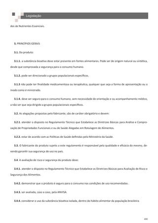 480
Legislação
dos de Nutrientes Essenciais.
3. PRINCÍPIOS GERAIS
3.1. Do produto:
3.1.1. a substância bioativa deve estar presente em fontes alimentares. Pode ser de origem natural ou sintética,
desde que comprovada a segurança para o consumo humano.
3.1.2. pode ser direcionado a grupos populacionais específicos.
3.1.3 não pode ter finalidade medicamentosa ou terapêutica, qualquer que seja a forma de apresentação ou o
modo como é ministrado.
3.1.4. deve ser seguro para o consumo humano, sem necessidade de orientação e ou acompanhamento médico,
a não ser que seja dirigido a grupos populacionais específicos.
3.2. As alegações propostas pelo fabricante, são de caráter obrigatório e devem:
3.2.1. atender o disposto no Regulamento Técnico que Estabelece as Diretrizes Básicas para Análise e Compro-
vação de Propriedades Funcionais e ou de Saúde Alegadas em Rotulagem de Alimentos.
3.2.2. estar de acordo com as Políticas de Saúde definidas pelo Ministério da Saúde.
3.3. O fabricante do produto sujeito a este regulamento é responsável pela qualidade e eficácia do mesmo, de-
vendo garantir sua segurança de uso no país.
3.4. A avaliação de risco e segurança do produto deve:
3.4.1. atender o disposto no Regulamento Técnico que Estabelece as Diretrizes Básicas para Avaliação de Risco e
Segurança dos Alimentos.
3.4.2. demonstrar que o produto é seguro para o consumo nas condições de uso recomendadas .
3.4.3. ser avaliada, caso a caso, pela ANVISA.
3.4.4. considerar o uso da substância bioativa isolada, dentro do hábito alimentar da população brasileira.
 