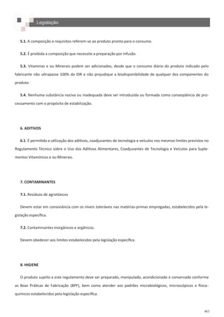 483
5.1. A composição e requisitos referem-se ao produto pronto para o consumo.
5.2. É proibida a composição que necessite a preparação por infusão.
5.3. Vitaminas e ou Minerais podem ser adicionados, desde que o consumo diário do produto indicado pelo
fabricante não ultrapasse 100% da IDR e não prejudique a biodisponibilidade de qualquer dos componentes do
produto.
5.4. Nenhuma substância nociva ou inadequada deve ser introduzida ou formada como conseqüência de pro-
cessamento com o propósito de estabilização.
6. ADITIVOS
6.1. É permitida a utilização dos aditivos, coadjuvantes de tecnologia e veículos nos mesmos limites previstos no
Regulamento Técnico sobre o Uso dos Aditivos Alimentares, Coadjuvantes de Tecnologia e Veículos para Suple-
mentos Vitamínicos e ou Minerais.
7. CONTAMINANTES
7.1. Resíduos de agrotóxicos
Devem estar em consonância com os níveis toleráveis nas matérias-primas empregadas, estabelecidos pela le-
gislação específica.
7.2. Contaminantes inorgânicos e orgânicos.
Devem obedecer aos limites estabelecidos pela legislação específica.
8. HIGIENE
O produto sujeito a este regulamento deve ser preparado, manipulado, acondicionado e conservado conforme
as Boas Práticas de Fabricação (BPF), bem como atender aos padrões microbiológicos, microscópicos e físico-
químicos estabelecidos pela legislação específica.
Legislação
 