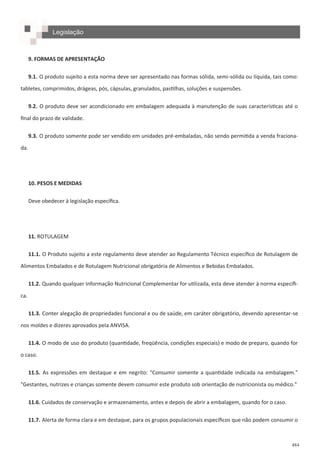 484
9. FORMAS DE APRESENTAÇÃO
9.1. O produto sujeito a esta norma deve ser apresentado nas formas sólida, semi-sólida ou líquida, tais como:
tabletes, comprimidos, drágeas, pós, cápsulas, granulados, pastilhas, soluções e suspensões.
9.2. O produto deve ser acondicionado em embalagem adequada à manutenção de suas características até o
final do prazo de validade.
9.3. O produto somente pode ser vendido em unidades pré-embaladas, não sendo permitida a venda fraciona-
da.
10. PESOS E MEDIDAS
Deve obedecer à legislação específica.
11. ROTULAGEM
11.1. O Produto sujeito a este regulamento deve atender ao Regulamento Técnico específico de Rotulagem de
Alimentos Embalados e de Rotulagem Nutricional obrigatória de Alimentos e Bebidas Embalados.
11.2. Quando qualquer Informação Nutricional Complementar for utilizada, esta deve atender à norma específi-
ca.
11.3. Conter alegação de propriedades funcional e ou de saúde, em caráter obrigatório, devendo apresentar-se
nos moldes e dizeres aprovados pela ANVISA.
11.4. O modo de uso do produto (quantidade, freqüência, condições especiais) e modo de preparo, quando for
o caso.
11.5. As expressões em destaque e em negrito: "Consumir somente a quantidade indicada na embalagem."
"Gestantes, nutrizes e crianças somente devem consumir este produto sob orientação de nutricionista ou médico."
11.6. Cuidados de conservação e armazenamento, antes e depois de abrir a embalagem, quando for o caso.
11.7. Alerta de forma clara e em destaque, para os grupos populacionais específicos que não podem consumir o
Legislação
 