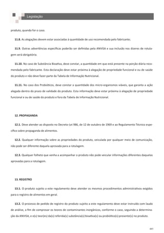 485
produto, quando for o caso.
11.8. As alegações devem estar associadas à quantidade de uso recomendada pelo fabricante;
11.9. Outras advertências específicas poderão ser definidas pela ANVISA e sua inclusão nos dizeres de rotula-
gem será obrigatória.
11.10. No caso de Substância Bioativa, deve constar, a quantidade em que está presente na porção diária reco-
mendada pelo fabricante. Esta declaração deve estar próxima à alegação de propriedade funcional e ou de saúde
do produto e não deve fazer parte da Tabela de Informação Nutricional.
11.11. No caso dos Probióticos, deve constar a quantidade dos micro-organismos viáveis, que garanta a ação
alegada dentro do prazo de validade do produto. Esta informação deve estar próxima à alegação de propriedade
funcional e ou de saúde do produto e fora da Tabela de Informação Nutricional.
12. PROPAGANDA
12.1. Deve atender ao disposto no Decreto-Lei 986, de 12 de outubro de 1969 e ao Regulamento Técnico espe-
cífico sobre propaganda de alimentos.
12.2. Qualquer informação sobre as propriedades do produto, veiculada por qualquer meio de comunicação,
não pode ser diferente daquela aprovada para a rotulagem.
12.3. Qualquer folheto que venha a acompanhar o produto não pode veicular informações diferentes daquelas
aprovadas para a rotulagem.
13. REGISTRO
13.1. O produto sujeito a este regulamento deve atender os mesmos procedimentos administrativos exigidos
para o registro de alimentos em geral.
13.2. O processo de pedido de registro do produto sujeito a este regulamento deve estar instruído com laudo
de análise, a fim de comprovar os teores de contaminantes inorgânicos, conforme o caso, seguindo a determina-
ção da ANVISA, e o(s) teor(es) da(s) referida(s) substância(s) bioativa(s) ou probiótico(s) presente(s) no produto.
Legislação
 