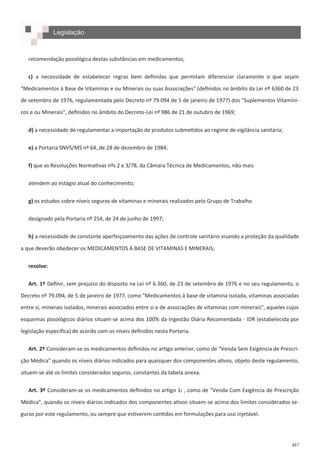487
Legislação
recomendação posológica destas substâncias em medicamentos;
c) a necessidade de estabelecer regras bem definidas que permitam diferenciar claramente o que sejam
"Medicamentos à Base de Vitaminas e ou Minerais ou suas Associações" (definidos no âmbito da Lei nº 6360 de 23
de setembro de 1976, regulamentada pelo Decreto nº 79.094 de 5 de janeiro de 1977) dos "Suplementos Vitamíni-
cos e ou Minerais", definidos no âmbito do Decreto-Lei nº 986 de 21 de outubro de 1969;
d) a necessidade de regulamentar a importação de produtos submetidos ao regime de vigilância sanitária;
e) a Portaria SNVS/MS nº 64, de 28 de dezembro de 1984;
f) que as Resoluções Normativas nºs 2 e 3/78, da Câmara Técnica de Medicamentos, não mais
atendem ao estágio atual do conhecimento;
g) os estudos sobre níveis seguros de vitaminas e minerais realizados pelo Grupo de Trabalho
designado pela Portaria nº 254, de 24 de junho de 1997;
h) a necessidade de constante aperfeiçoamento das ações de controle sanitário visando a proteção da qualidade
a que deverão obedecer os MEDICAMENTOS À BASE DE VITAMINAS E MINERAIS;
resolve:
Art. 1º Definir, sem prejuízo do disposto na Lei nº 6.360, de 23 de setembro de 1976 e no seu regulamento, o
Decreto nº 79.094, de 5 de janeiro de 1977, como "Medicamentos à base de vitamina isolada, vitaminas associadas
entre si, minerais isolados, minerais associados entre si e de associações de vitaminas com minerais", aqueles cujos
esquemas posológicos diários situam-se acima dos 100% da Ingestão Diária Recomendada - IDR (estabelecida por
legislação específica) de acordo com os níveis definidos nesta Portaria.
Art. 2º Consideram-se os medicamentos definidos no artigo anterior, como de "Venda Sem Exigência de Prescri-
ção Médica" quando os níveis diários indicados para quaisquer dos componentes ativos, objeto deste regulamento,
situem-se até os limites considerados seguros, constantes da tabela anexa.
Art. 3º Consideram-se os medicamentos definidos no artigo 1ı , como de "Venda Com Exigência de Prescrição
Médica", quando os níveis diários indicados dos componentes ativos situem-se acima dos limites considerados se-
guros por este regulamento, ou sempre que estiverem contidos em formulações para uso injetável.
 