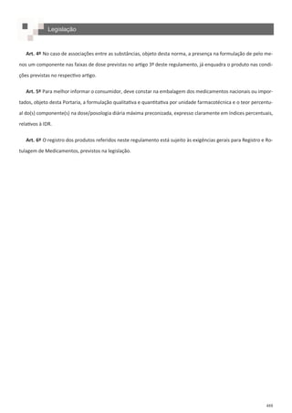 488
Legislação
Art. 4º No caso de associações entre as substâncias, objeto desta norma, a presença na formulação de pelo me-
nos um componente nas faixas de dose previstas no artigo 3º deste regulamento, já enquadra o produto nas condi-
ções previstas no respectivo artigo.
Art. 5º Para melhor informar o consumidor, deve constar na embalagem dos medicamentos nacionais ou impor-
tados, objeto desta Portaria, a formulação qualitativa e quantitativa por unidade farmacotécnica e o teor percentu-
al do(s) componente(s) na dose/posologia diária máxima preconizada, expresso claramente em índices percentuais,
relativos à IDR.
Art. 6º O registro dos produtos referidos neste regulamento está sujeito às exigências gerais para Registro e Ro-
tulagem de Medicamentos, previstos na legislação.
 