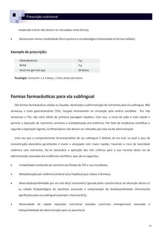 49
Prescrição nutricional
moderado a forte não devem ser veiculados nesta forma);
 Apresentam menor estabilidade físico-química e microbiológica (relacionado às formas sólidas).
Exemplo de prescrição:
Posologia: Consumir 1 a 2 doses, 1 hora antes do treino.
Formas farmacêuticas para via sublingual
São formas farmacêuticas sólidas ou líquidas, destinadas à administração de nutrientes pela via sublingual. Não
atravessa o trato gastrointestinal (TGI), lançado diretamente na circulação pela artéria carotídea. Por não
atravessar o TGI, não sofre efeito de primeira passagem hepática. Com isso, o início da ação é mais rápido e
permite a absorção de nutrientes sensíveis à metabolização pré-sistêmica. Por falta de evidências científicas e
segundo a legislação vigente, os fitoterápicos não devem ser utilizados por esta via de administração.
Uma vez que o comportamento farmacocinético da via sublingual é distinto da via oral, no qual o pico de
concentração plasmática geralmente é maior e alcançado com maior rapidez, havendo o risco de toxicidade
sistêmica com nutrientes, faz-se necessária a aplicação dos três critérios para o uso racional desta via de
administração, baseados em evidências científicas, que são os seguintes:
 Instabilidade conhecida do nutriente aos fluidos do TGI e sua microbiota;
 Metabolização pré-sistêmica (enteral e/ou hepática) que inative o fármaco;
 Baixa biodisponibilidade por via oral do(s) nutriente(s) (gerada pelas características de absorção destes e/
ou estado fisiopatológico do paciente) associada à comprovação de biodisponibilidade clinicamente
significativa pela via sublingual (exemplo: vitamina B12);
 Necessidade de rápida reposição nutricional (estados carenciais emergenciais) associada à
indisponibilidade de administração pela via parenteral.
Maltodextrina 5 g
BCAA 2 g
Aviar em gel oral qsp 30 doses
 