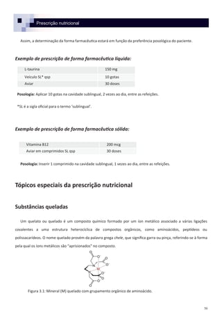 50
Assim, a determinação da forma farmacêutica estará em função da preferência posológica do paciente.
Exemplo de prescrição de forma farmacêutica líquida:
Posologia: Aplicar 10 gotas na cavidade sublingual, 2 vezes ao dia, entre as refeições.
*SL é a sigla oficial para o termo ‘sublingual’.
Exemplo de prescrição de forma farmacêutica sólida:
Posologia: Inserir 1 comprimido na cavidade sublingual, 1 vezes ao dia, entre as refeições.
Tópicos especiais da prescrição nutricional
Substâncias queladas
Um quelato ou quelado é um composto químico formado por um íon metálico associado a várias ligações
covalentes a uma estrutura heterocíclica de compostos orgânicos, como aminoácidos, peptídeos ou
polissacarídeos. O nome quelado provém da palavra grega chele, que significa garra ou pinça, referindo-se à forma
pela qual os íons metálicos são “aprisionados” no composto.
Prescrição nutricional
L-taurina 150 mg
Veículo SL* qsp 10 gotas
Aviar 30 doses
Vitamina B12 200 mcg
Aviar em comprimidos SL qsp 30 doses
Figura 3.1: Mineral (M) quelado com grupamento orgânico de aminoácido.
 